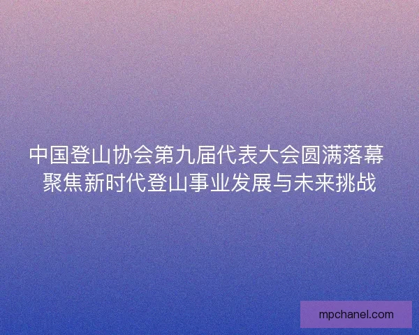 中国登山协会第九届代表大会圆满落幕 聚焦新时代登山事业发展与未来挑战